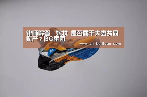 律师解答|嫁妆 是否属于夫妻共同财产?|BG集团(图3) BG集团